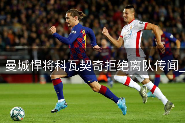曼城悍将科瓦契奇拒绝离队传闻 誓言争夺中场核心位置